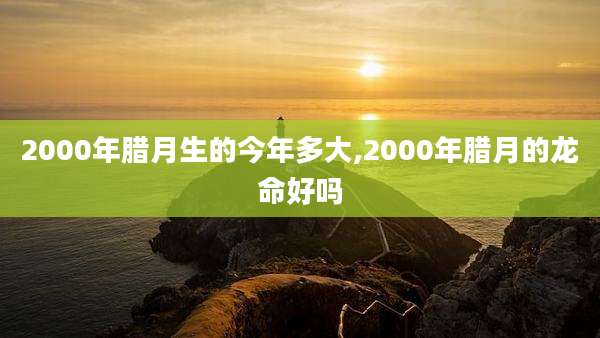 2000年腊月生的今年多大,2000年腊月的龙命好吗