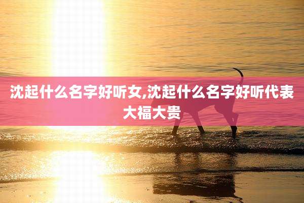 沈起什么名字好听女,沈起什么名字好听代表大福大贵