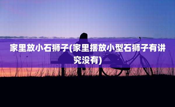 家里放小石狮子(家里摆放小型石狮子有讲究没有)