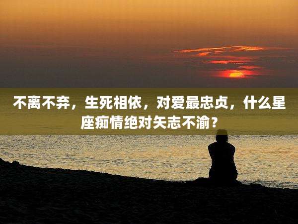不离不弃，生死相依，对爱最忠贞，什么星座痴情绝对矢志不渝？