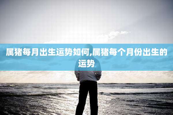 属猪每月出生运势如何,属猪每个月份出生的运势