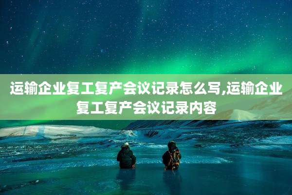 运输企业复工复产会议记录怎么写,运输企业复工复产会议记录内容