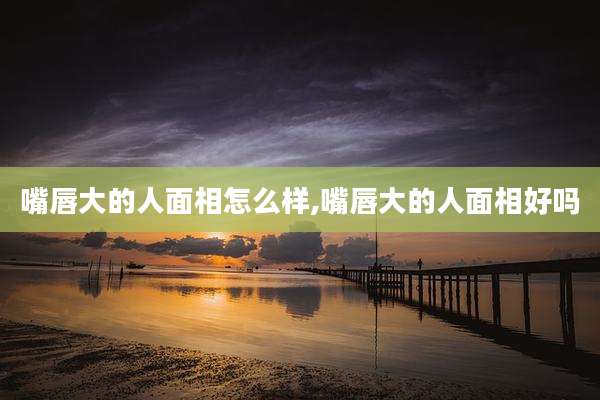 嘴唇大的人面相怎么样,嘴唇大的人面相好吗