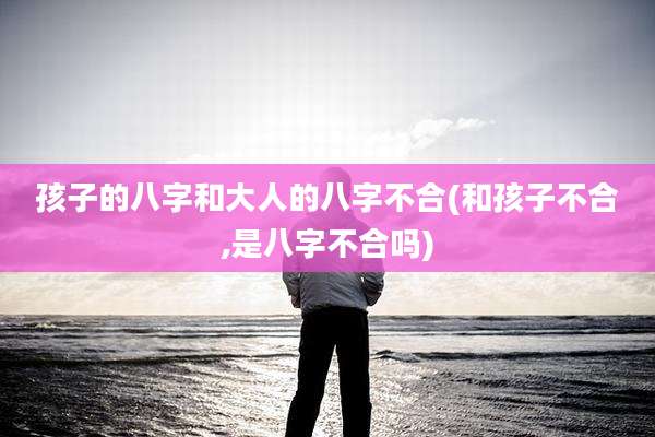 孩子的八字和大人的八字不合(和孩子不合,是八字不合吗)