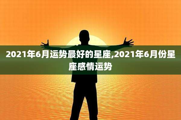 2021年6月运势最好的星座,2021年6月份星座感情运势