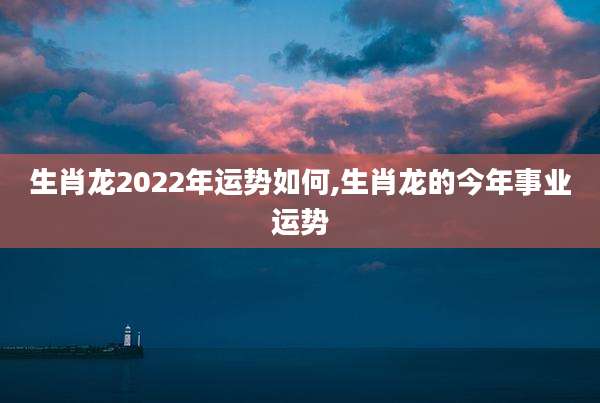 生肖龙2022年运势如何,生肖龙的今年事业运势