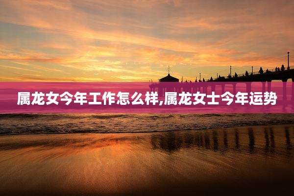 属龙女今年工作怎么样,属龙女士今年运势