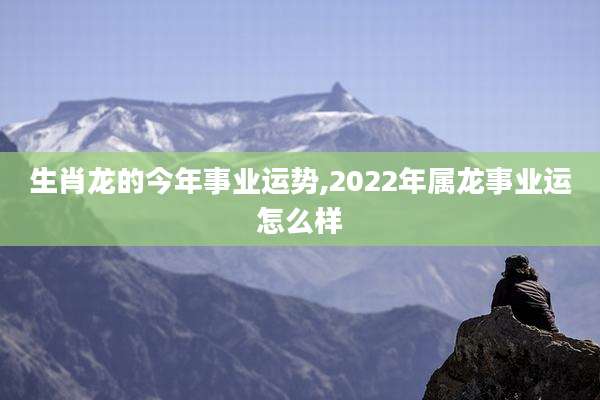 生肖龙的今年事业运势,2022年属龙事业运怎么样