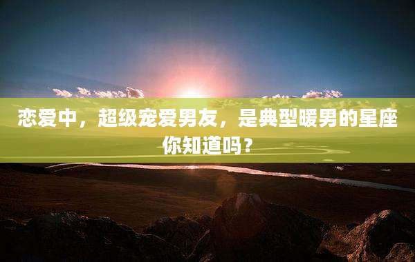 恋爱中,超级宠爱男友,是典型暖男的星座你知道吗?