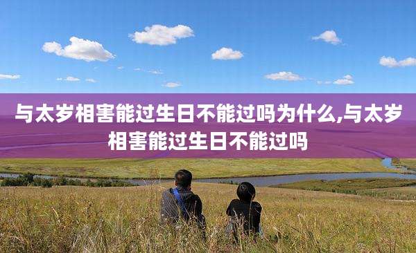 与太岁相害能过生日不能过吗为什么,与太岁相害能过生日不能过吗