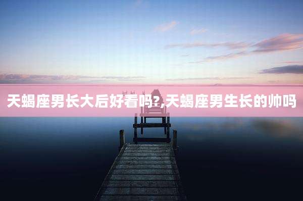 天蝎座男长大后好看吗?,天蝎座男生长的帅吗