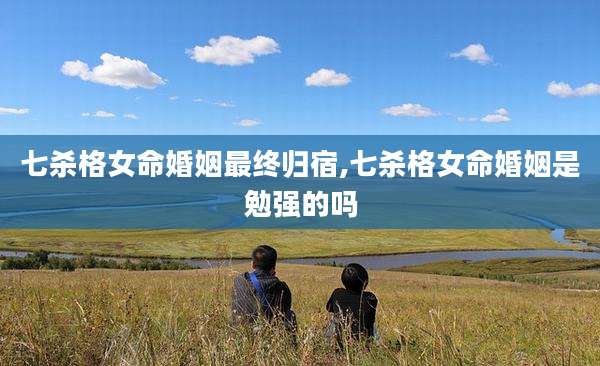 七杀格女命婚姻最终归宿,七杀格女命婚姻是勉强的吗