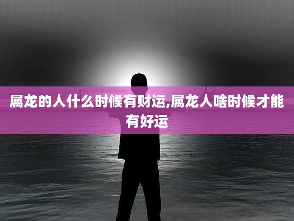 属龙的人什么时候有财运,属龙人啥时候才能有好运