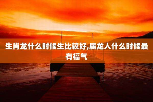 生肖龙什么时候生比较好,属龙人什么时候最有福气