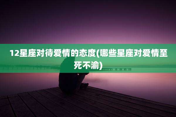 12星座对待爱情的态度(哪些星座对爱情至死不渝)