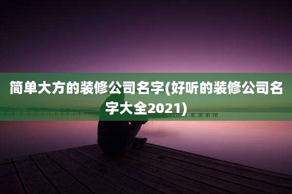 简单大方的装修公司名字(好听的装修公司名字大全2021)