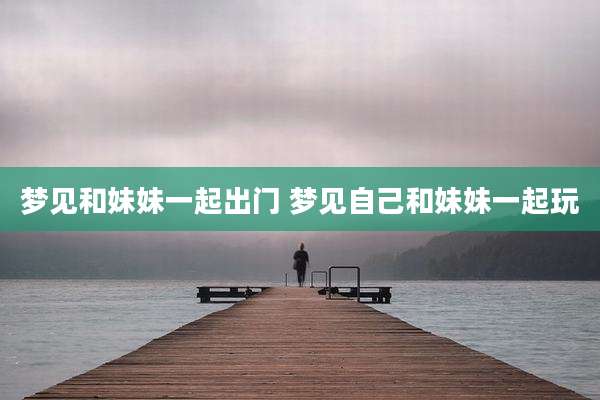 梦见和妹妹一起出门 梦见自己和妹妹一起玩
