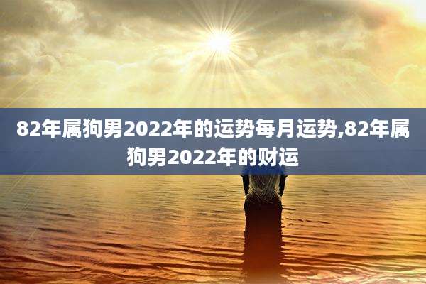 82年属狗男2022年的运势每月运势,82年属狗男2022年的财运