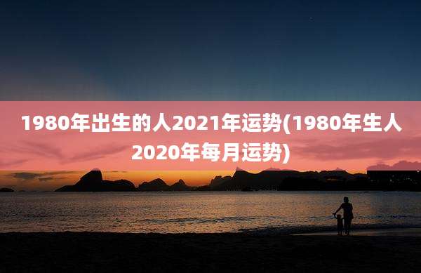 1980年出生的人2021年运势(1980年生人2020年每月运势)