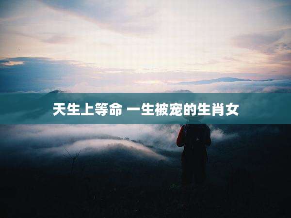 天生上等命 一生被宠的生肖女