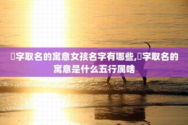 瑄字取名的寓意女孩名字有哪些,瑄字取名的寓意是什么五行属啥