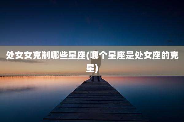 处女女克制哪些星座(哪个星座是处女座的克星)