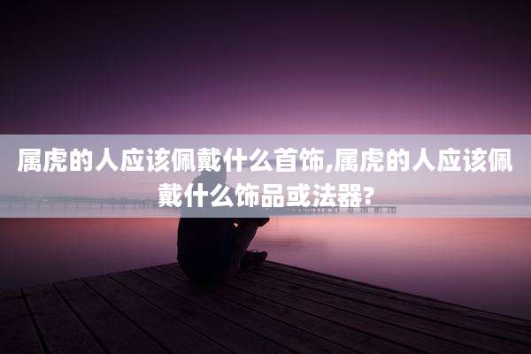 属虎的人应该佩戴什么首饰,属虎的人应该佩戴什么饰品或法器?