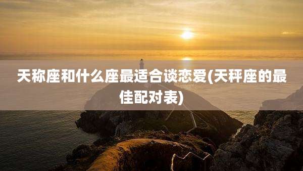 天称座和什么座最适合谈恋爱(天秤座的最佳配对表)