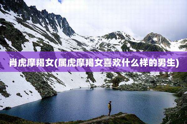 肖虎摩羯女(属虎摩羯女喜欢什么样的男生)