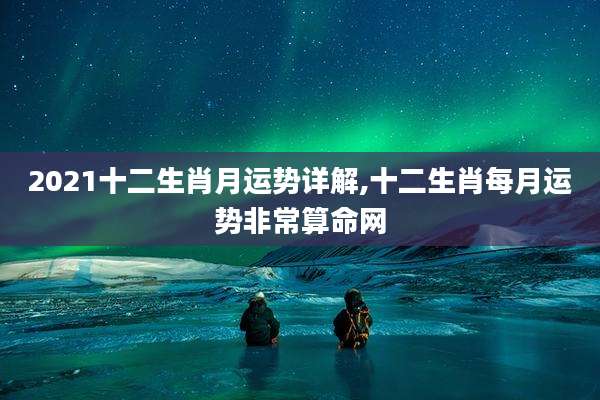 2021十二生肖月运势详解,十二生肖每月运势非常算命网
