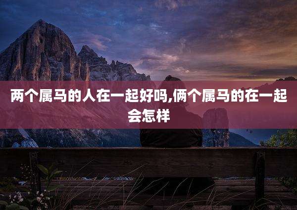 两个属马的人在一起好吗,俩个属马的在一起会怎样