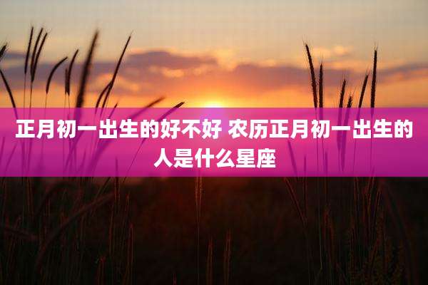 正月初一出生的好不好 农历正月初一出生的人是什么星座