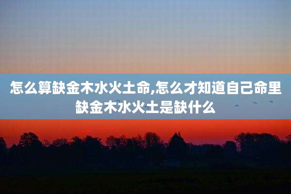 怎么算缺金木水火土命,怎么才知道自己命里缺金木水火土是缺什么