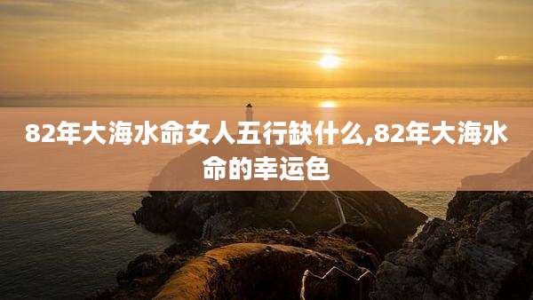 82年大海水命女人五行缺什么,82年大海水命的幸运色