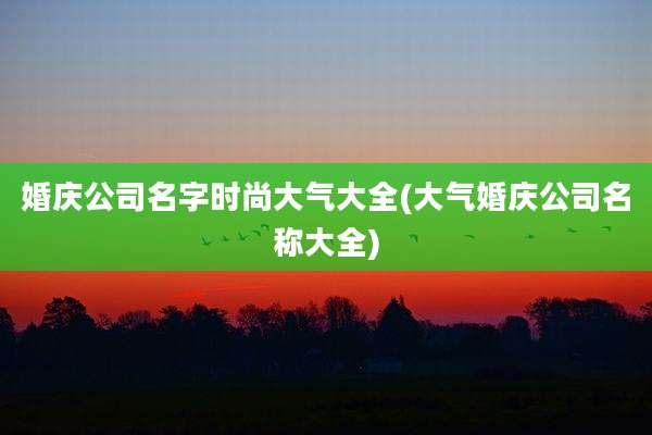 婚庆公司名字时尚大气大全(大气婚庆公司名称大全)