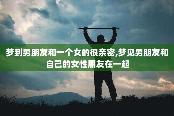 梦到男朋友和一个女的很亲密,梦见男朋友和自己的女性朋友在一起
