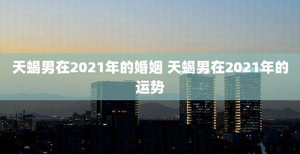 天蝎男在2021年的婚姻 天蝎男在2021年的运势