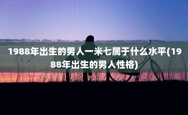 1988年出生的男人一米七属于什么水平(1988年出生的男人性格)
