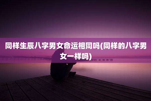 同样生辰八字男女命运相同吗(同样的八字男女一样吗)