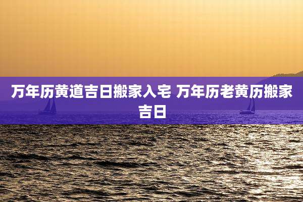 万年历黄道吉日搬家入宅 万年历老黄历搬家吉日