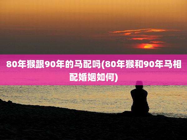 80年猴跟90年的马配吗(80年猴和90年马相配婚姻如何)