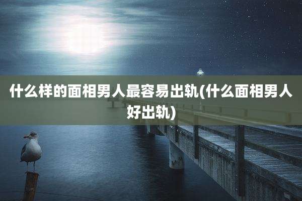 什么样的面相男人最容易出轨(什么面相男人好出轨)