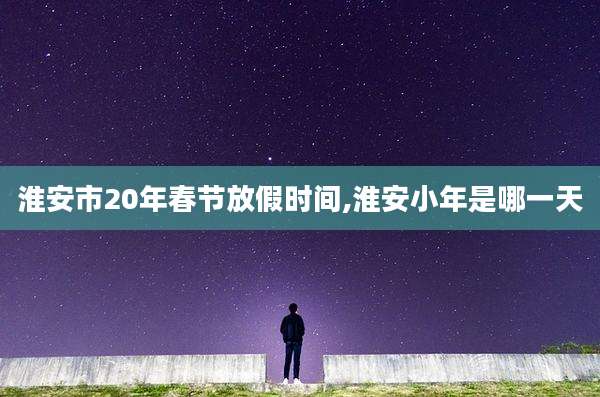淮安市20年春节放假时间,淮安小年是哪一天