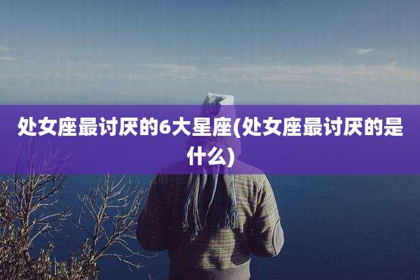 处女座最讨厌的6大星座(处女座最讨厌的是什么)