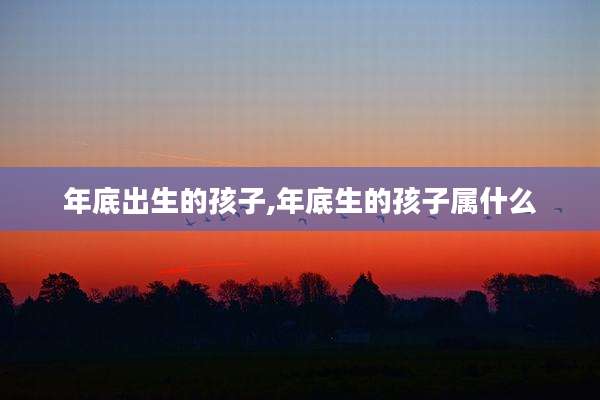 年底出生的孩子,年底生的孩子属什么