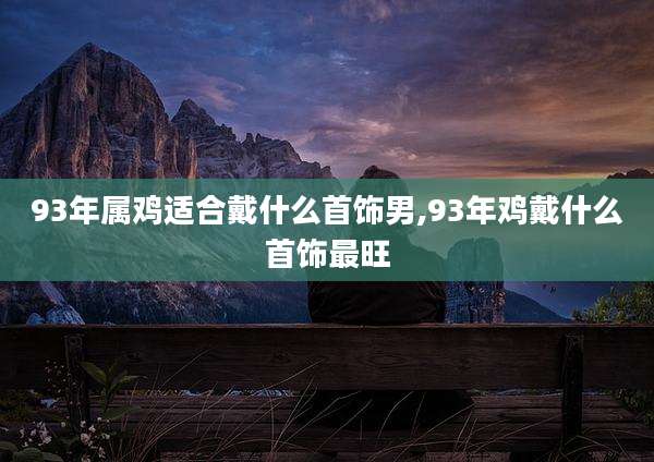 93年属鸡适合戴什么首饰男,93年鸡戴什么首饰最旺