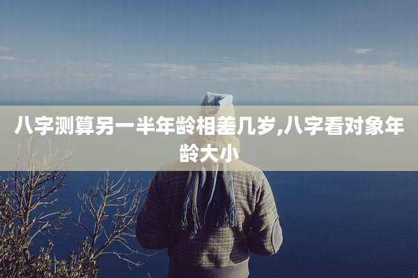 八字测算另一半年龄相差几岁,八字看对象年龄大小