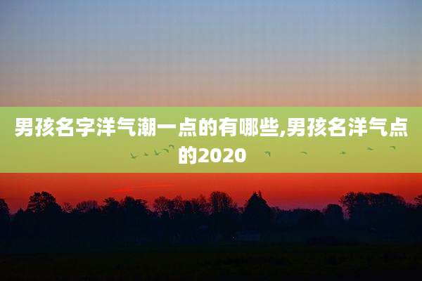 男孩名字洋气潮一点的有哪些,男孩名洋气点的2020