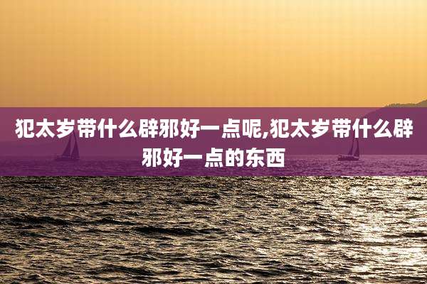 犯太岁带什么辟邪好一点呢,犯太岁带什么辟邪好一点的东西