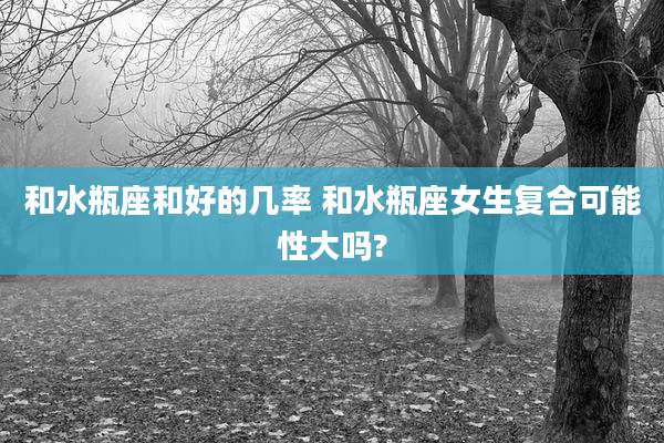 和水瓶座和好的几率 和水瓶座女生复合可能性大吗?